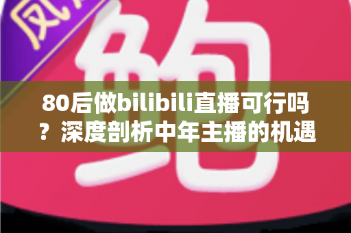 80后做bilibili直播可行吗？深度剖析中年主播的机遇、挑战与实操路径