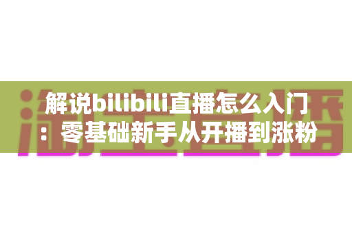 解说bilibili直播怎么入门：零基础新手从开播到涨粉的完整实战指南