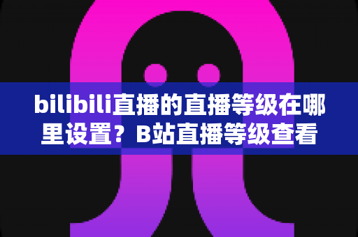 bilibili直播的直播等级在哪里设置？B站直播等级查看、升级全流程一文讲透