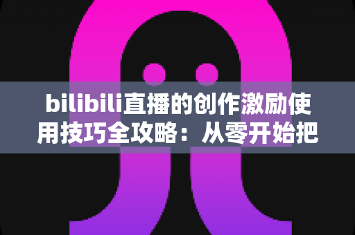 bilibili直播的创作激励使用技巧全攻略：从零开始把直播间变成稳定收益来源