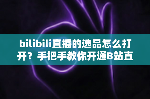bilibili直播的选品怎么打开？手把手教你开通B站直播带货选品功能的完整攻略