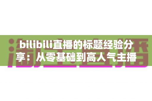 bilibili直播的标题经验分享:从零基础到高人气主播的标题优化实战指南 bilibili直播的标题经验分享:从零基础到高人气主播的标题优化实战指南