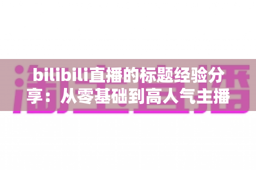 bilibili直播的标题经验分享:从零基础到高人气主播的标题优化实战指南 bilibili直播的标题经验分享:从零基础到高人气主播的标题优化实战指南
