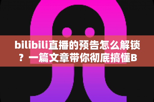 bilibili直播的预告怎么解锁?一篇文章带你彻底搞懂B站直播预告解锁方法与常见问题 bilibili直播的预告怎么解锁?一篇文章带你彻底搞懂B站直播预告解锁方法与常见问题