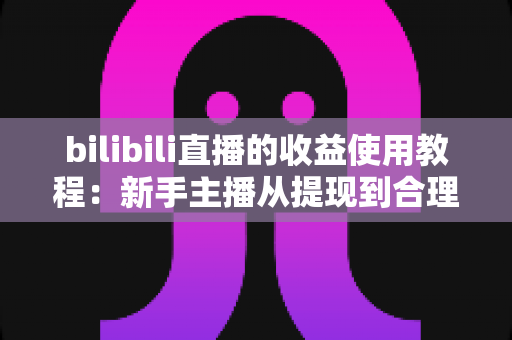 bilibili直播的收益使用教程:新手主播从提现到合理规划的完整指南 bilibili直播的收益使用教程:新手主播从提现到合理规划的完整指南