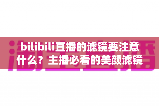 bilibili直播的滤镜要注意什么？主播必看的美颜滤镜使用技巧与避坑指南
