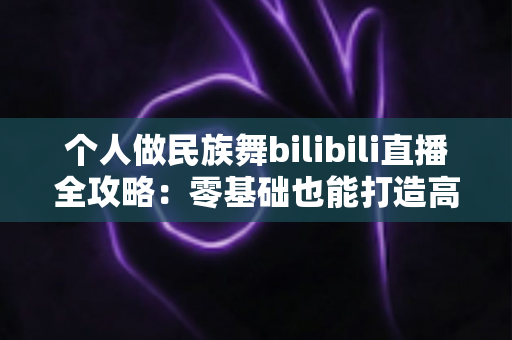 个人做民族舞bilibili直播全攻略：零基础也能打造高人气国风舞蹈直播间