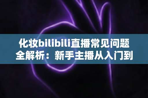 化妆bilibili直播常见问题全解析:新手主播从入门到精通的实用避坑指南 化妆bilibili直播常见问题全解析:新手主播从入门到精通的实用避坑指南