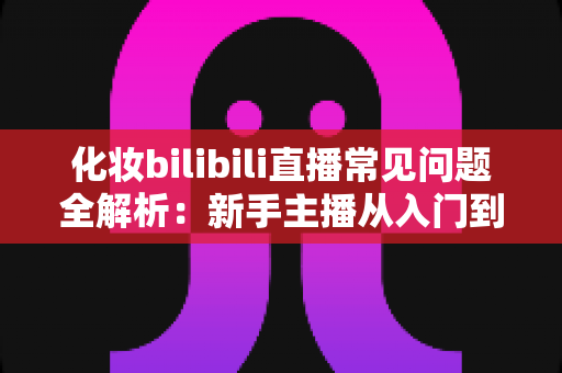 化妆bilibili直播常见问题全解析:新手主播从入门到精通的实用避坑指南 化妆bilibili直播常见问题全解析:新手主播从入门到精通的实用避坑指南