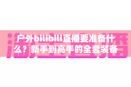 户外bilibili直播要准备什么?新手到高手的全套装备与流程清单,一篇讲透! 户外bilibili直播要准备什么?新手到高手的全套装备与流程清单,一篇讲透!
