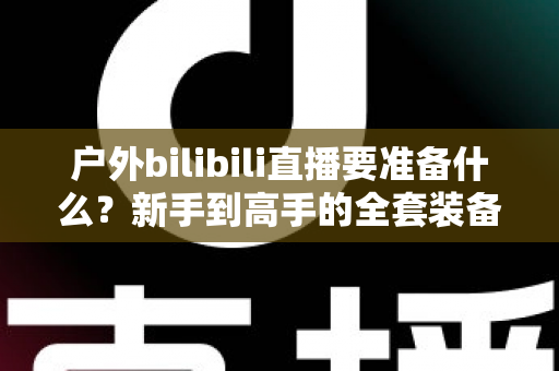 户外bilibili直播要准备什么?新手到高手的全套装备与流程清单,一篇讲透! 户外bilibili直播要准备什么?新手到高手的全套装备与流程清单,一篇讲透!