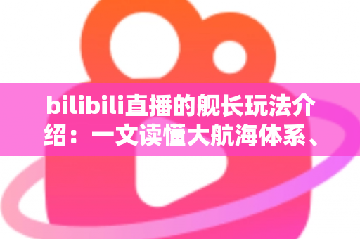 bilibili直播的舰长玩法介绍：一文读懂大航海体系、开通流程与专属权益全攻略