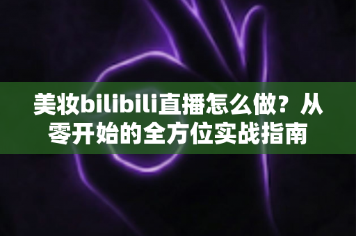 美妆bilibili直播怎么做？从零开始的全方位实战指南