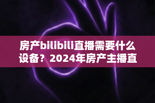 房产bilibili直播需要什么设备？2024年房产主播直播装备全攻略