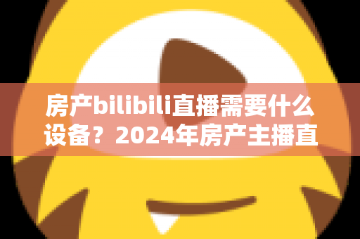 房产bilibili直播需要什么设备？2024年房产主播直播装备全攻略
