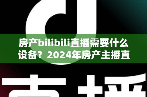 房产bilibili直播需要什么设备？2024年房产主播直播装备全攻略