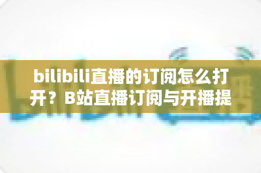 bilibili直播的订阅怎么打开？B站直播订阅与开播提醒开启全流程图文指南