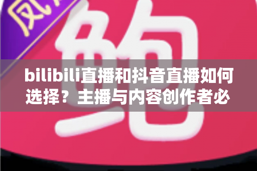 bilibili直播和抖音直播如何选择？主播与内容创作者必看的平台选择完全指南