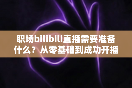 职场bilibili直播需要准备什么?从零基础到成功开播的全方位准备指南与实用避坑攻略 职场bilibili直播需要准备什么?从零基础到成功开播的全方位准备指南与实用避坑攻略