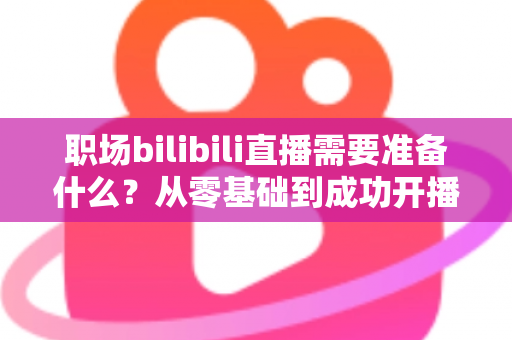 职场bilibili直播需要准备什么？从零基础到成功开播的全方位准备指南与实用避坑攻略