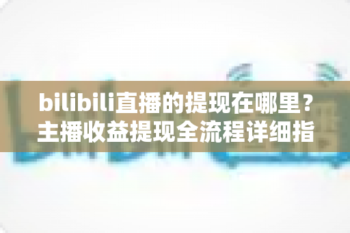 bilibili直播的提现在哪里？主播收益提现全流程详细指南