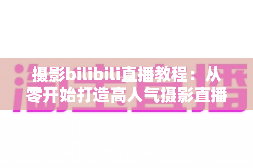 摄影bilibili直播教程：从零开始打造高人气摄影直播间的完整指南