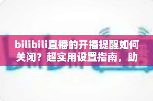 bilibili直播的开播提醒如何关闭？超实用设置指南，助你告别消息轰炸、找回清净体验