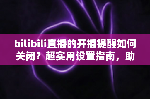 bilibili直播的开播提醒如何关闭？超实用设置指南，助你告别消息轰炸、找回清净体验
