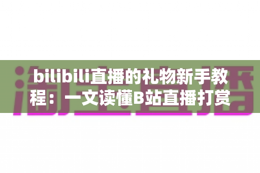 bilibili直播的礼物新手教程：一文读懂B站直播打赏玩法，助你快速成为互动达人