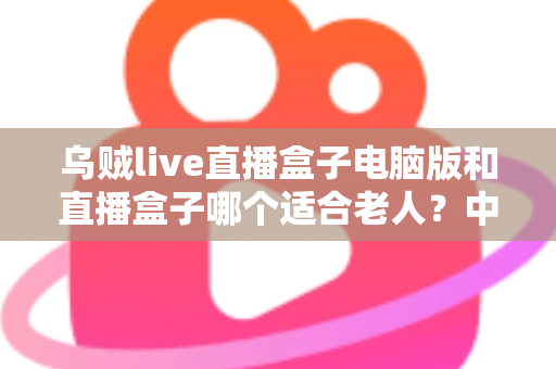 乌贼live直播盒子电脑版和直播盒子哪个适合老人？中老年用户直播观看工具全方位深度测评指南