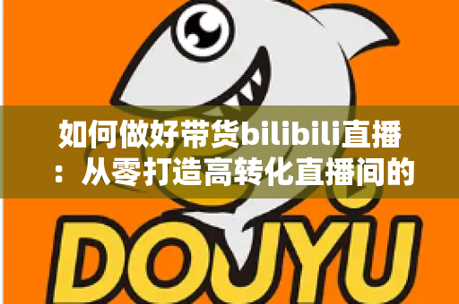 如何做好带货bilibili直播:从零打造高转化直播间的全流程实战指南 如何做好带货bilibili直播:从零打造高转化直播间的全流程实战指南
