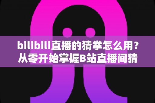 bilibili直播的猜拳怎么用？从零开始掌握B站直播间猜拳互动玩法的完整实操指南