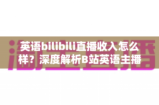 英语bilibili直播收入怎么样？深度解析B站英语主播的真实收益与变现前景