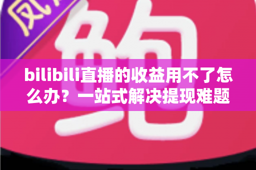 bilibili直播的收益用不了怎么办？一站式解决提现难题的实用指南