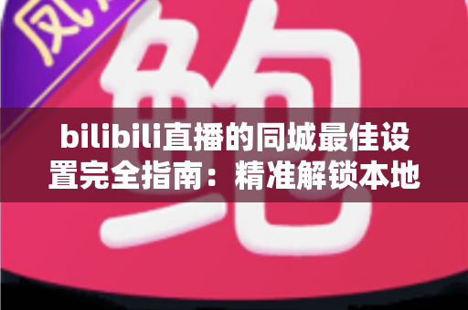 bilibili直播的同城最佳设置完全指南：精准解锁本地流量，让直播间人气快速倍增