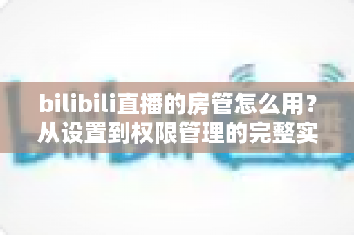 bilibili直播的房管怎么用？从设置到权限管理的完整实战指南