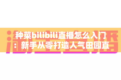 种菜bilibili直播怎么入门:新手从零打造人气田园直播间的完整攻略 种菜bilibili直播怎么入门:新手从零打造人气田园直播间的完整攻略