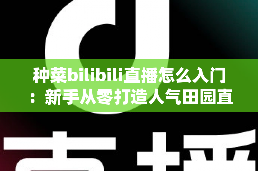 种菜bilibili直播怎么入门：新手从零打造人气田园直播间的完整攻略