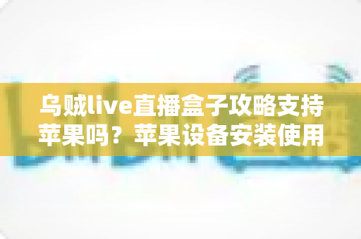乌贼live直播盒子攻略支持苹果吗?苹果设备安装使用全攻略与深度解析 乌贼live直播盒子攻略支持苹果吗?苹果设备安装使用全攻略与深度解析