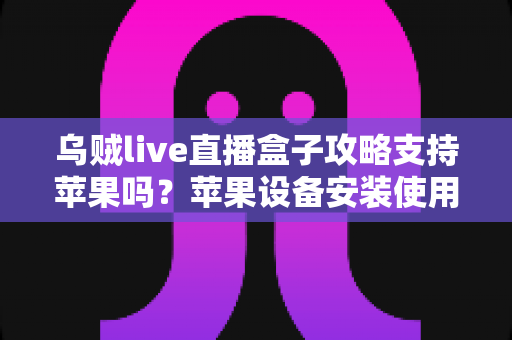 乌贼live直播盒子攻略支持苹果吗?苹果设备安装使用全攻略与深度解析 乌贼live直播盒子攻略支持苹果吗?苹果设备安装使用全攻略与深度解析