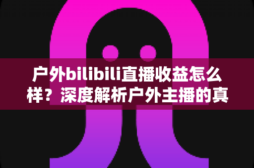 户外bilibili直播收益怎么样？深度解析户外主播的真实收入水平与赚钱攻略