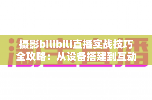摄影bilibili直播实战技巧全攻略：从设备搭建到互动涨粉的完整实战指南