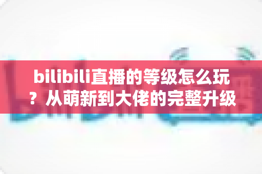 bilibili直播的等级怎么玩？从萌新到大佬的完整升级攻略