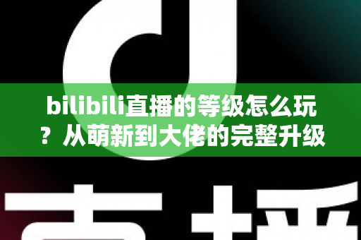 bilibili直播的等级怎么玩？从萌新到大佬的完整升级攻略