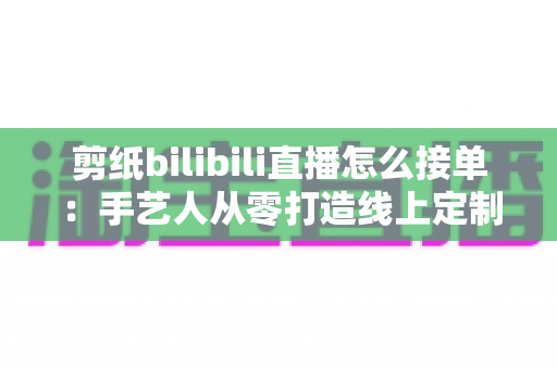 剪纸bilibili直播怎么接单:手艺人从零打造线上定制变现渠道的完整实战指南 剪纸bilibili直播怎么接单:手艺人从零打造线上定制变现渠道的完整实战指南