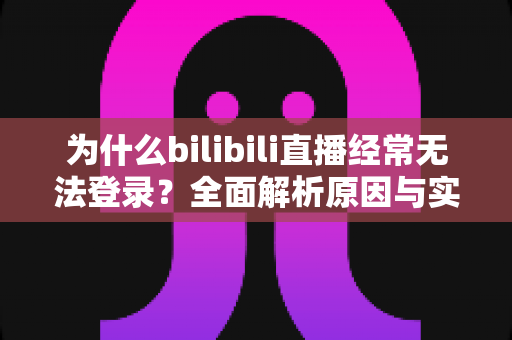 为什么bilibili直播经常无法登录？全面解析原因与实用解决方案一站式指南