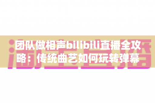 团队做相声bilibili直播全攻略:传统曲艺如何玩转弹幕时代,打造高人气曲艺直播间 团队做相声bilibili直播全攻略:传统曲艺如何玩转弹幕时代,打造高人气曲艺直播间