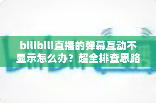 bilibili直播的弹幕互动不显示怎么办？超全排查思路与实用修复方案一文讲清