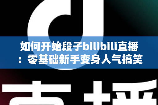 如何开始段子bilibili直播：零基础新手变身人气搞笑主播的完整实战指南