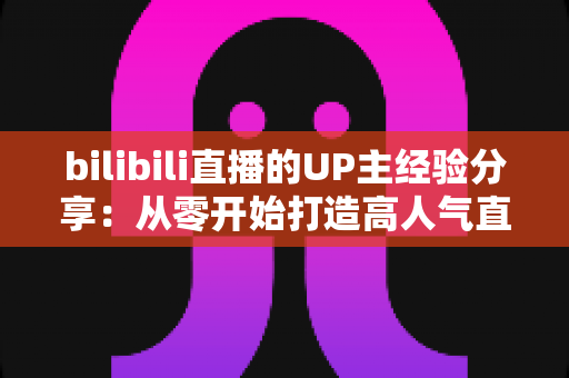 bilibili直播的UP主经验分享：从零开始打造高人气直播间的实战指南